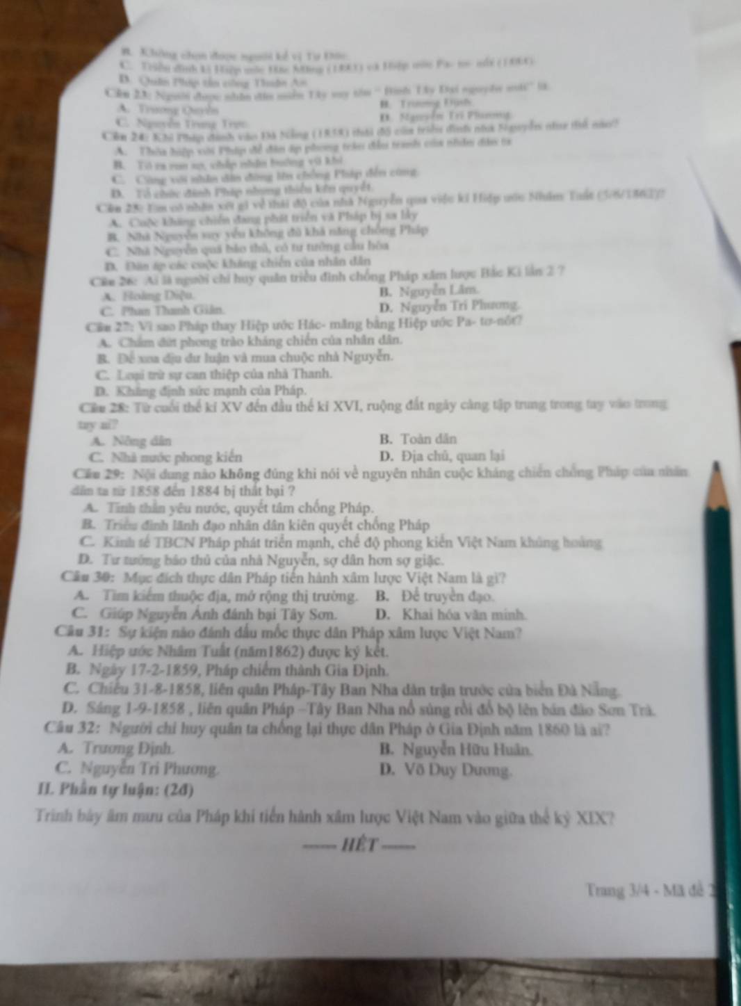B. Không chọn được người kể vị Tư Đoo
C. Tển dình 15 Hiệp mốc 1nc Mng (19)) v3 Hiệp mas Pa- t- nhx ( 1004)
B. Quân Phip tân công Duân An
C&n 23: Ngoin doợe whdn din mile Lky way tin “Hih Ly Dai squy h stt” in
A. Trương Quyln B. Trưnơg Dịsh
C. Nguyễn Trung Trực D. Nguyễn Trí Plunmg
Cên 24: Khi Php chính vài 18 Nông (1959) thời 1đ5 cm trậhn dìnhy nnt Sapln nh thi no!
A. Thên hiệp xới Pháp để đân dợ phong tekei đân tranh ca nhảni đn ta
B. Tó ra ron sp, chấp nhận buởng vũ khi
C. Cùng với nhân dân đùng lên chồng Pháp đến cũng
D. Tổ chức đinh Pháp nhng thiểu kên quyết.
Cên 25: Em vô nhân xết gi về thái độ của nhà Nguyễn qua việc ki Hiệp uốc Nhâm Tuất (306186 37)
A. Cuộc không chiến đang phát triển và Pháp bị sa ly
B. Nhà Nguyễn suy yếu không đù khả năng chồng Pháp
C. Nhà Nguyễn quả bảo thủ, có tư tưởng cầu hòa
D. Đân áp các cuộc khảng chiến của nhân dân
Ciu 26: Ai là người chỉ huy quân triều đình chống Pháp xâm lược Bắc Ki lần 2 ?
A. Holng Diệu. B. Nguyễn Lâm.
C. Phan Thanh Giân. D. Nguyễn Trí Phương.
Cu 2''': Vì sao Pháp thay Hiệp ước Hác- măng bằng Hiệp ước Pa- tơ-nôt?
A. Chẩm đứt phong trào kháng chiến của nhân dân.
B. Để xoa địu dư luận và mua chuộc nhà Nguyễn.
C. Loại trừ sự can thiệp của nhà Thanh.
D. Khẳng định sức mạnh của Pháp.
Cầu 28: Từ cuối thể ki XV đến đầu thể ki XVI, ruộng đất ngày càng tập trung trong tay vào trong
tay ni?
A. Nông dân B. Toàn dân
C. Nhà nước phong kiến D. Địa chủ, quan lại
Cău 29: Nội dung nào không đúng khi nói về nguyên nhân cuộc kháng chiến chúng Pháp của nhân
dân ta tir 1858 đến 1884 bị thất bại ?
A. Tình thần yêu nước, quyết tâm chống Pháp.
B. Triều đình lãnh đạo nhân dân kiên quyết chống Pháp
C. Kinh tế TBCN Pháp phát triển mạnh, chế độ phong kiến Việt Nam khủng hoàng
D. Tư tướng bảo thủ của nhà Nguyễn, sợ dân hơn sợ giặc.
Cầu 30: Mục đích thực dân Pháp tiến hành xâm lược Việt Nam là gì?
A. Tim kiểm thuộc địa, mở rộng thị trường. B. Để truyền đạo.
C. Giúp Nguyễn Ánh đánh bại Tây Sơn. D. Khai hóa văn minh.
Câu 31: Sự kiện nào đánh đầu mốc thực dân Pháp xâm lược Việt Nam?
A. Hiệp ước Nhâm Tuất (năm1862) được ký kết.
B. Ngày 17-2-1859, Pháp chiếm thành Gia Định.
C. Chiếu 31-8-1858, liên quân Pháp-Tây Ban Nha dân trận trước của biển Đà Nẵng.
D. Sáng 1-9-1858 , liên quân Pháp -Tây Ban Nha nổ súng rồi đổ bộ lên bản đảo Sơn Trà.
Câu 32: Người chỉ huy quân ta chống lại thực dân Pháp ở Gia Định năm 1860 là ai?
A. Trương Định. B. Nguyễn Hữu Huân.
C. Nguyễn Tri Phương. D. Võ Duy Dương.
II. Phần tự luận: (2đ)
Trình bày âm mưu của Pháp khi tiến hành xâm lược Việt Nam vào giữa thể kỷ XIX?
---- Hết _,_
Trang 3/4 - Mã đề 2