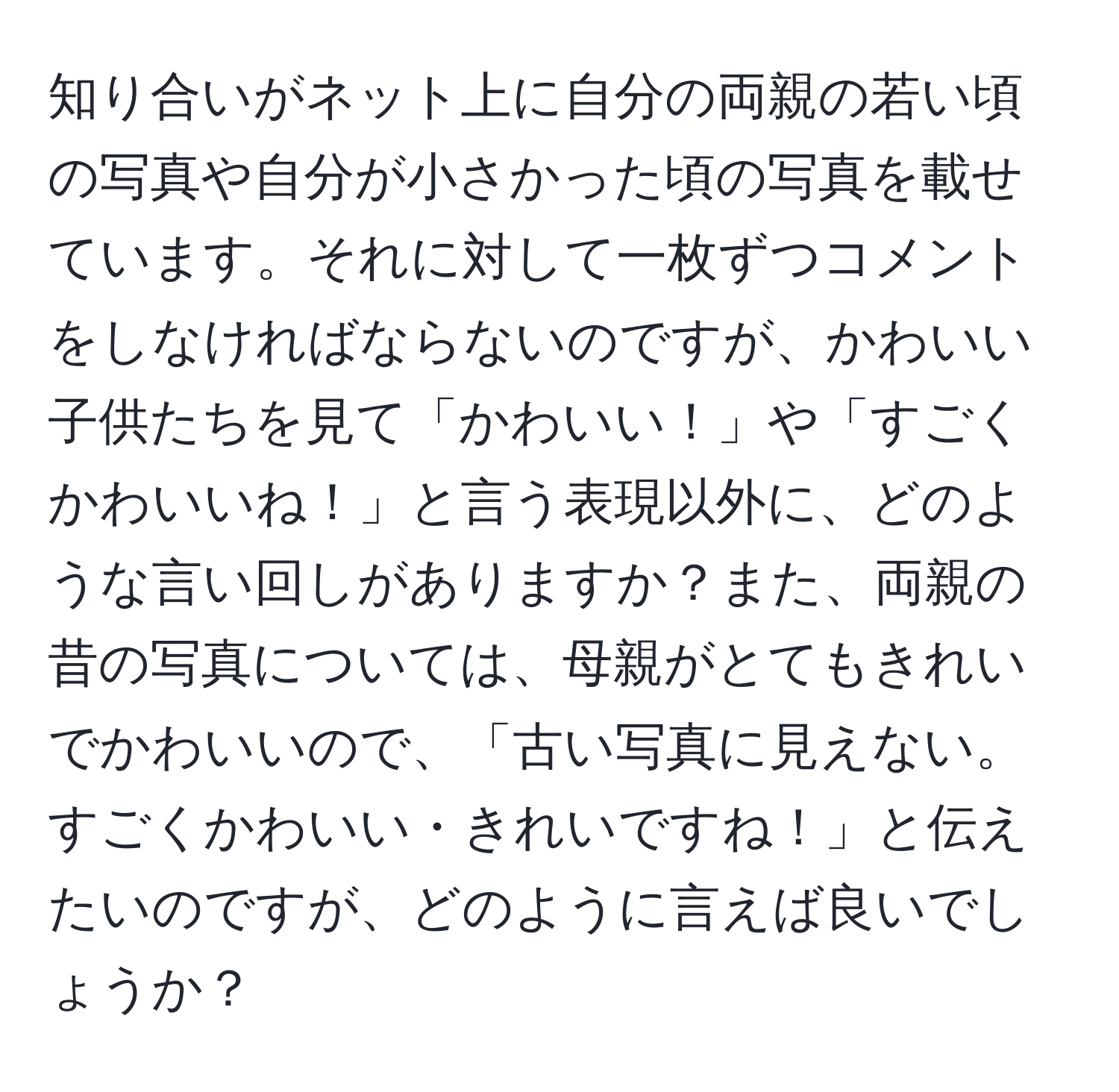 知り合いがネット上に自分の両親の若い頃の写真や自分が小さかった頃の写真を載せています。それに対して一枚ずつコメントをしなければならないのですが、かわいい子供たちを見て「かわいい！」や「すごくかわいいね！」と言う表現以外に、どのような言い回しがありますか？また、両親の昔の写真については、母親がとてもきれいでかわいいので、「古い写真に見えない。すごくかわいい・きれいですね！」と伝えたいのですが、どのように言えば良いでしょうか？