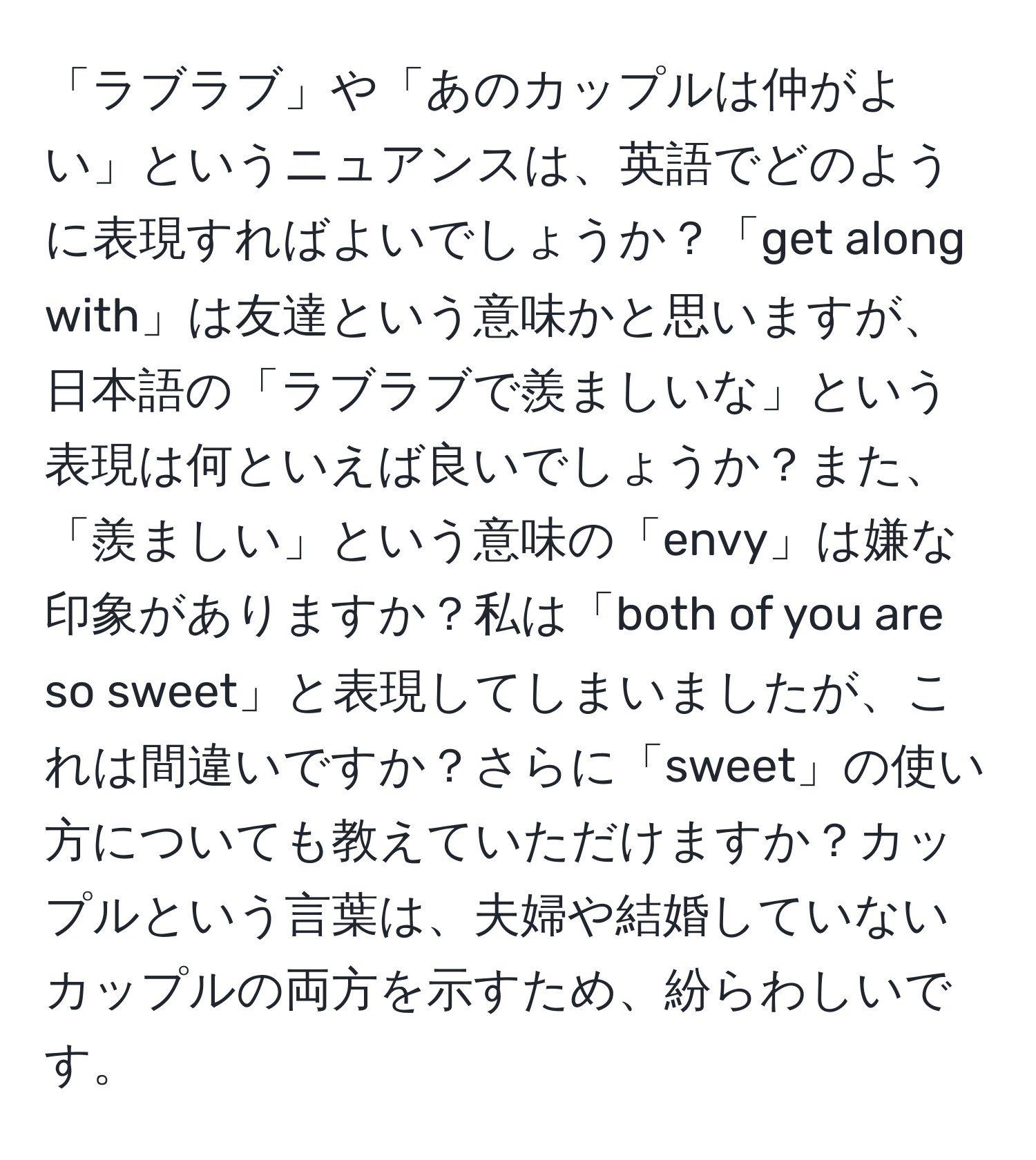 「ラブラブ」や「あのカップルは仲がよい」というニュアンスは、英語でどのように表現すればよいでしょうか？「get along with」は友達という意味かと思いますが、日本語の「ラブラブで羨ましいな」という表現は何といえば良いでしょうか？また、「羨ましい」という意味の「envy」は嫌な印象がありますか？私は「both of you are so sweet」と表現してしまいましたが、これは間違いですか？さらに「sweet」の使い方についても教えていただけますか？カップルという言葉は、夫婦や結婚していないカップルの両方を示すため、紛らわしいです。