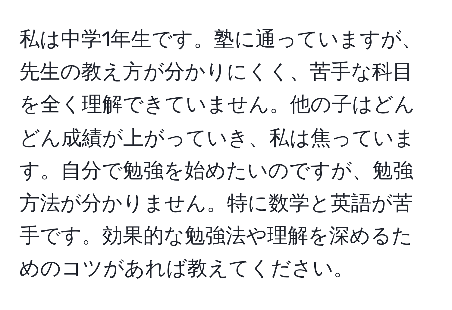 私は中学1年生です。塾に通っていますが、先生の教え方が分かりにくく、苦手な科目を全く理解できていません。他の子はどんどん成績が上がっていき、私は焦っています。自分で勉強を始めたいのですが、勉強方法が分かりません。特に数学と英語が苦手です。効果的な勉強法や理解を深めるためのコツがあれば教えてください。