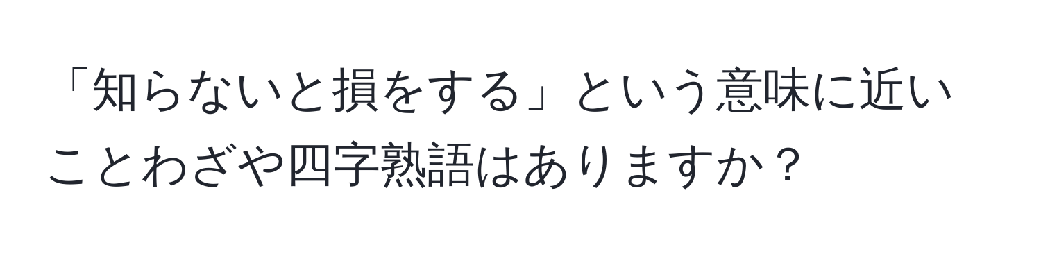 「知らないと損をする」という意味に近いことわざや四字熟語はありますか？