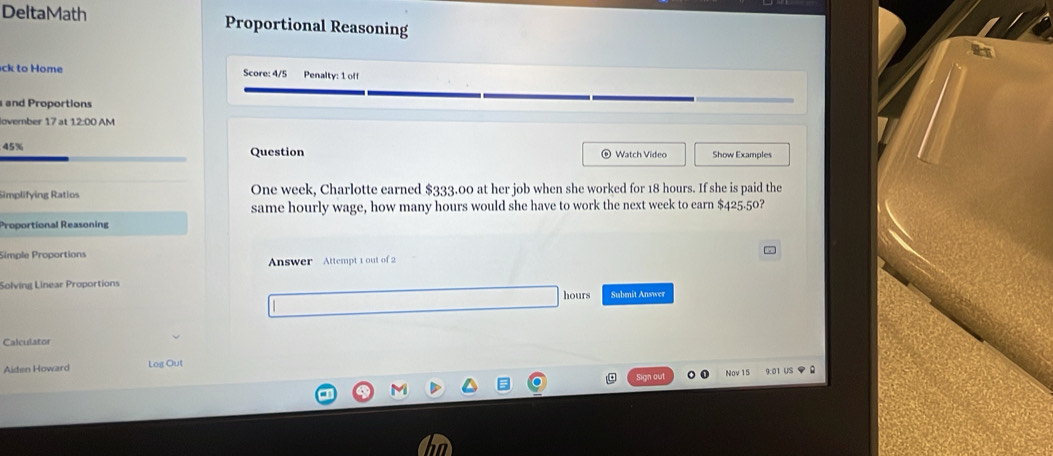 DeltaMath Proportional Reasoning 
ck to Home Score: 4/5 Penalty: 1 off 
and Proportions 
lovember 17 at 12:00 
45% Question Watch Video Show Examples 
Simplifying Ratios One week, Charlotte earned $333.00 at her job when she worked for 18 hours. If she is paid the 
same hourly wage, how many hours would she have to work the next week to earn $425.50? 
Proportional Reasoning 
Simple Proportions 
v 
Answer Attempt 1 out of 2 
Solving Linear Proportions
hours Submit Answer 
Calculator 
Aiden Howard Log Out 
Sign out Nov 15