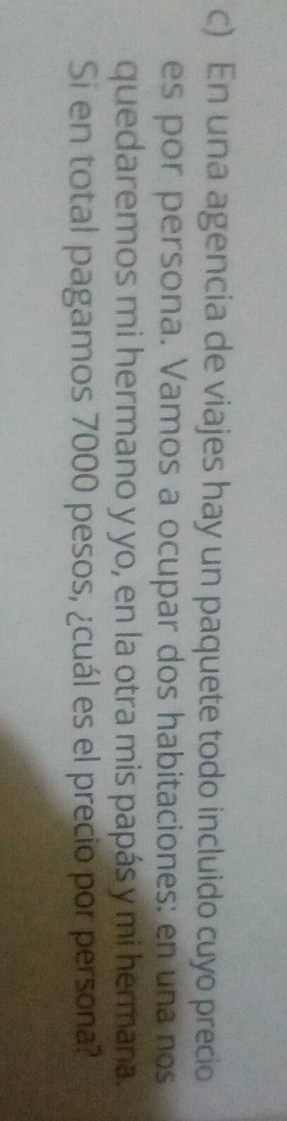 En una agencia de viajes hay un paquete todo incluido cuyo precio 
es por persona. Vamos a ocupar dos habitaciones: en una nos 
quedaremos mi hermano y yo, en la otra mis papás y mi hermana. 
Si en total pagamos 7000 pesos, ¿cuál es el precio por persona?