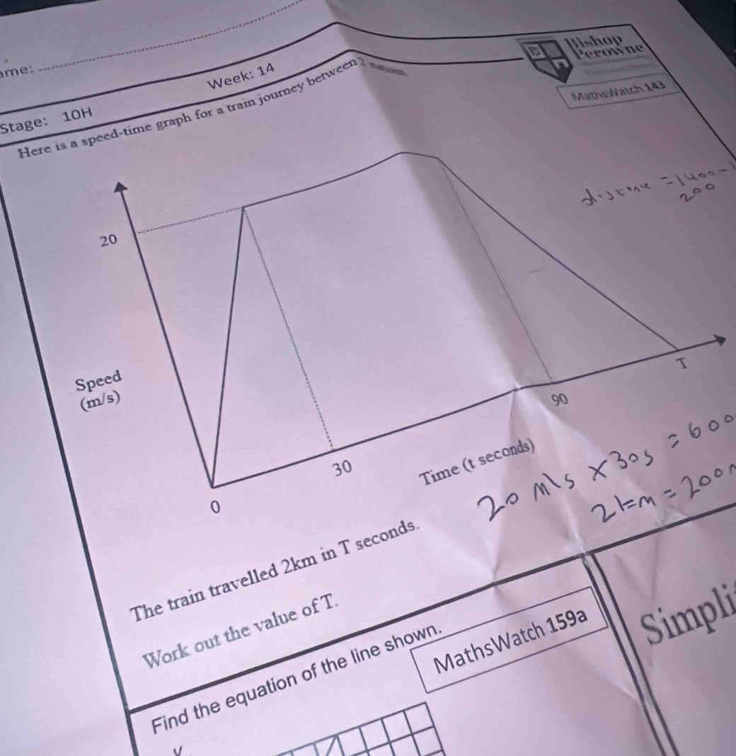 Jishop 
Perowne 
me: 
_ 
Week: 14 
MathsWatch 143 
Here is a speed-time graph for a train journey between 
Stage: 10H
20
T 
Speed
(m/s) 90
30
Time (t seconds) 
0 
The train travelled 2km in T seconds
MathsWatch 159a Simpli 
Work out the value of T 
Find the equation of the line shown