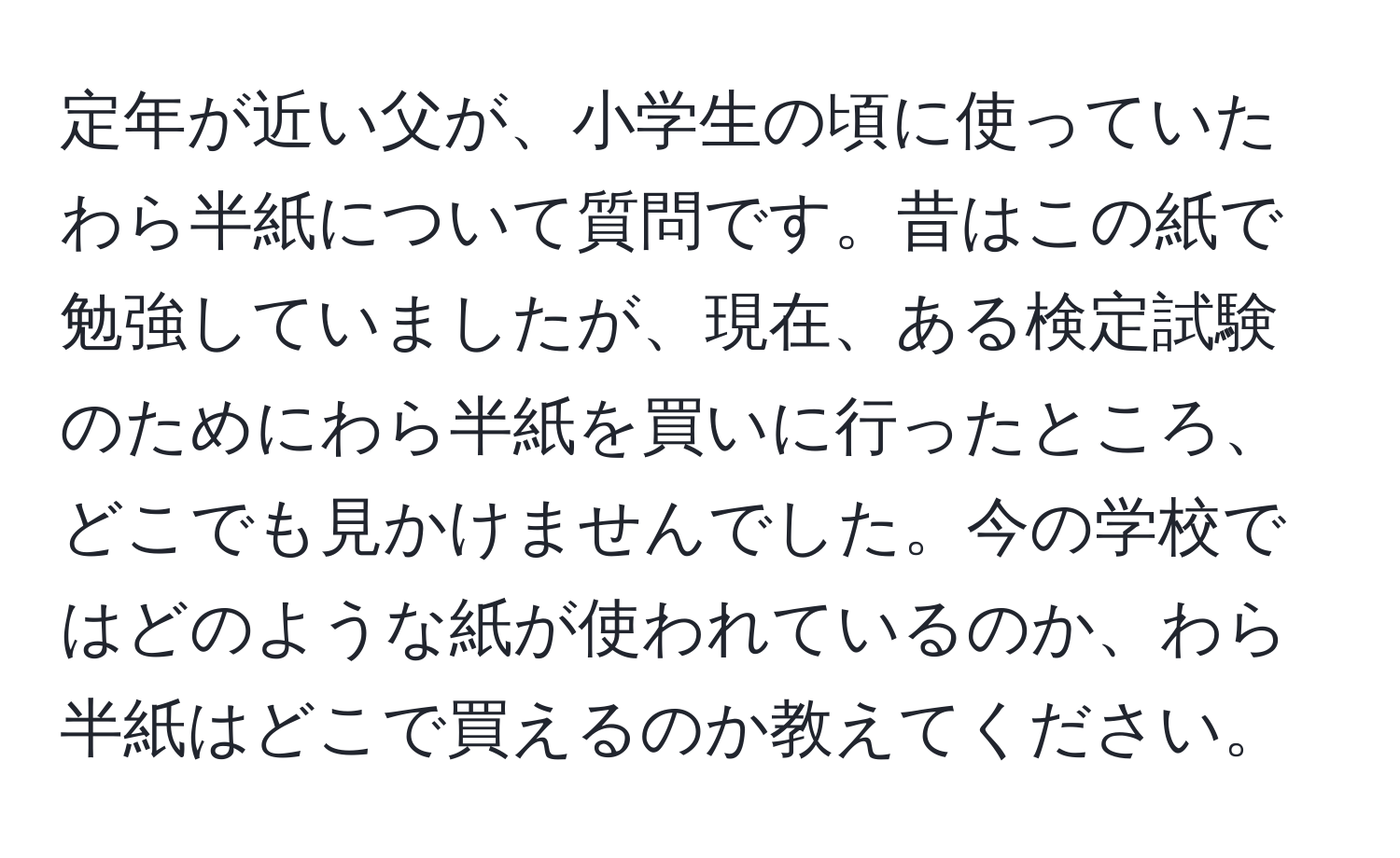 定年が近い父が、小学生の頃に使っていたわら半紙について質問です。昔はこの紙で勉強していましたが、現在、ある検定試験のためにわら半紙を買いに行ったところ、どこでも見かけませんでした。今の学校ではどのような紙が使われているのか、わら半紙はどこで買えるのか教えてください。