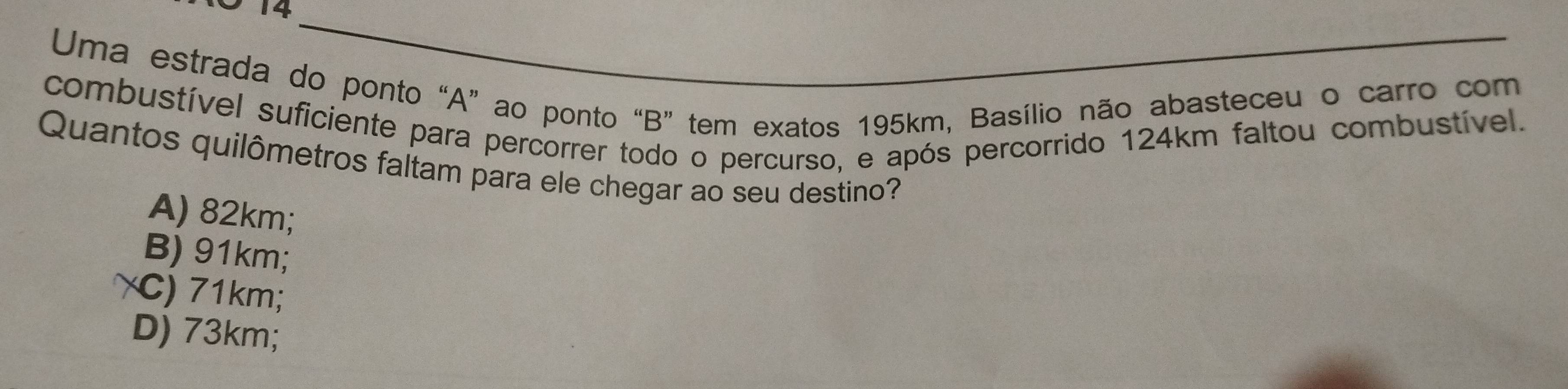 Uma estrada do ponto “ A ” ao ponto “ B ” tem exatos 195km, Basílio não abasteceu o carro com
combustível suficiente para percorrer todo o percurso, e após percorrido 124km faltou combustível.
Quantos quilômetros faltam para ele chegar ao seu destino?
A) 82km;
B) 91km;
γC) 71km;
D) 73km;