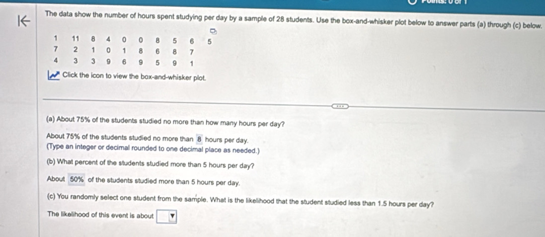 The data show the number of hours spent studying per day by a sample of 28 students. Use the box-and-whisker plot below to answer parts (a) through (c) below.
1 11 8 4 0 0 8 5 6 5
7 2 1 0 1 8 6 8 7
4 3 3 9 6 9 5 9 1
Click the icon to view the box-and-whisker plot. 
(a) About 75% of the students studied no more than how many hours per day? 
About 75% of the students studied no more than 8 hours per day. 
(Type an integer or decimal rounded to one decimal place as needed.) 
(b) What percent of the students studied more than 5 hours per day? 
About 50% of the students studied more than 5 hours per day. 
(c) You randomly select one student from the sample. What is the likelihood that the student studied less than 1.5 hours per day? 
The likelihood of this event is about