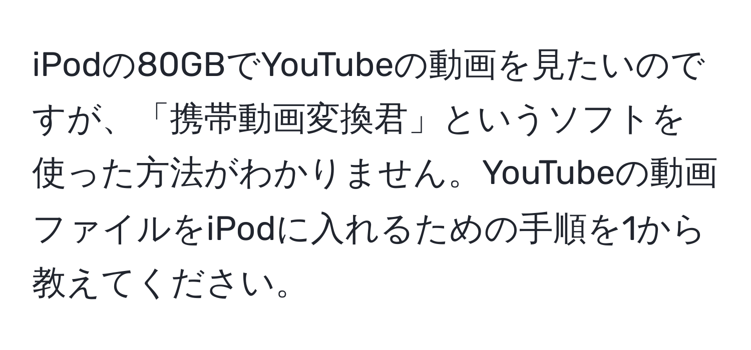 iPodの80GBでYouTubeの動画を見たいのですが、「携帯動画変換君」というソフトを使った方法がわかりません。YouTubeの動画ファイルをiPodに入れるための手順を1から教えてください。