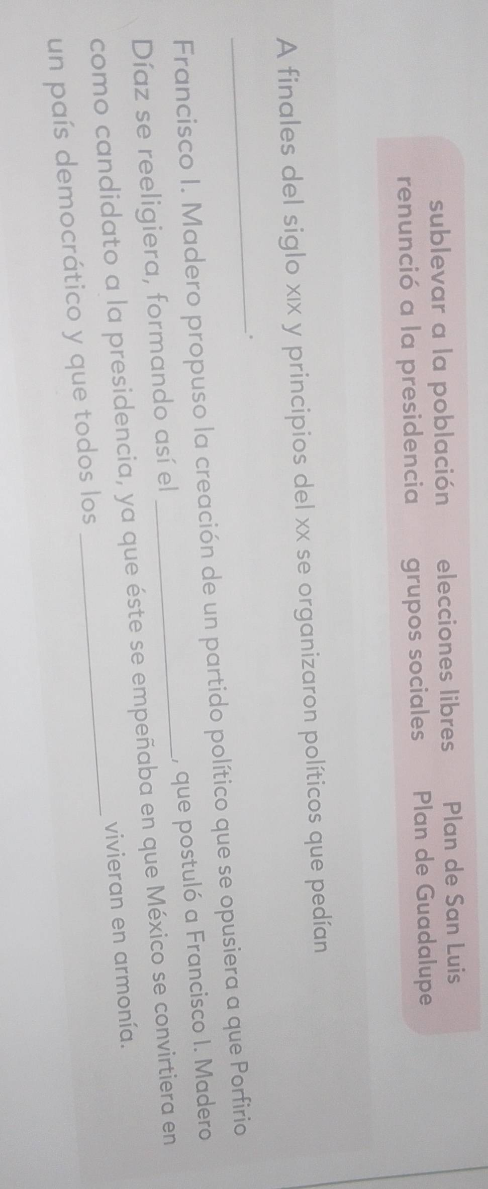 sublevar a la población elecciones libres Plan de San Luis 
renunció a la presidencia grupos sociales Plan de Guadalupe 
A finales del siglo xιx y principios del xx se organizaron políticos que pedían 
_. 
Francisco I. Madero propuso la creación de un partido político que se opusiera a que Porfirio 
, que postuló a Francisco I. Madero 
Díaz se reeligiera, formando así el 
como candidato a la presidencia, ya que éste se empeñaba en que México se convirtiera en 
un país democrático y que todos los _vivieran en armonía.