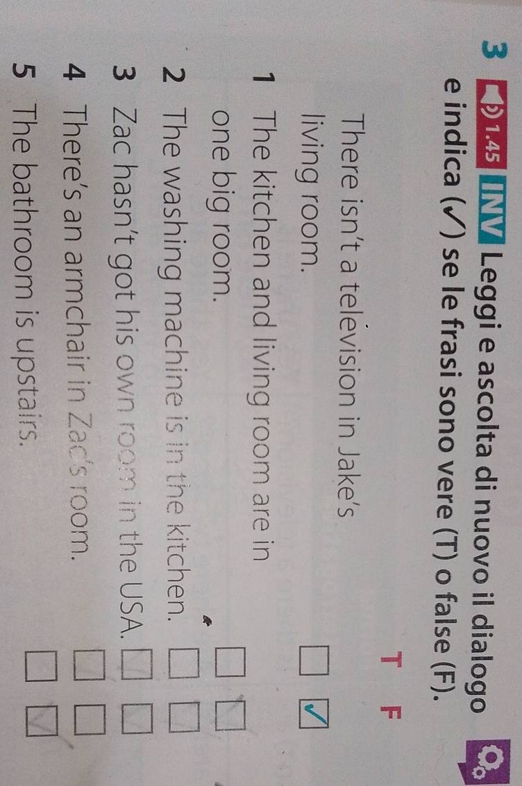 3 1.45 €V Leggi e ascolta di nuovo il dialogo 
e indica (✓) se le frasi sono vere (T) o false (F). 
T F 
There isn’t a television in Jake's 
living room. 
1 The kitchen and living room are in 
one big room. 
2 The washing machine is in the kitchen. 
3 Zac hasn’t got his own room in the USA. 
4 There's an armchair in Zac's room. 
5 The bathroom is upstairs.