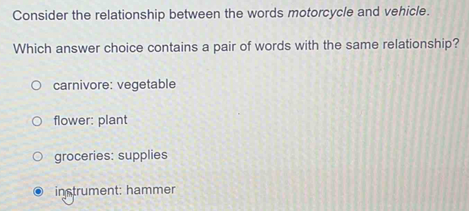 Consider the relationship between the words motorcycle and vehicle.
Which answer choice contains a pair of words with the same relationship?
carnivore: vegetable
flower: plant
groceries: supplies
instrument: hammer