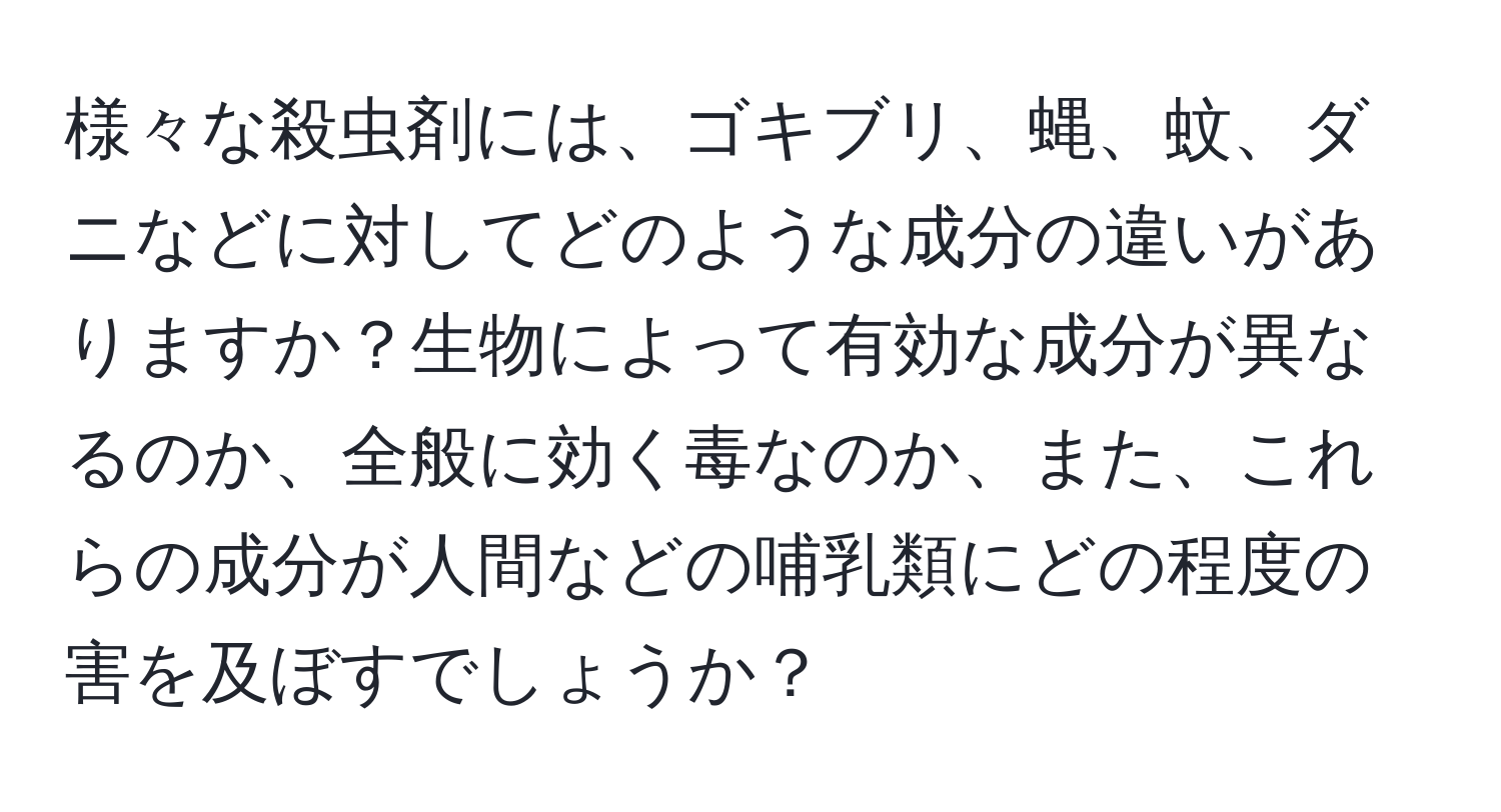 様々な殺虫剤には、ゴキブリ、蝿、蚊、ダニなどに対してどのような成分の違いがありますか？生物によって有効な成分が異なるのか、全般に効く毒なのか、また、これらの成分が人間などの哺乳類にどの程度の害を及ぼすでしょうか？