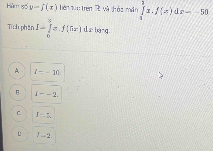 Hàm số y=f(x) liên tục trên R và thỏa mãn ∈tlimits _0^3x. f(x)dx=-50. 
Tích phân I=∈tlimits _0^3x.f(5x)dx. bằng.
A I=-10.
B I=-2.
C I=5.
D I=2.