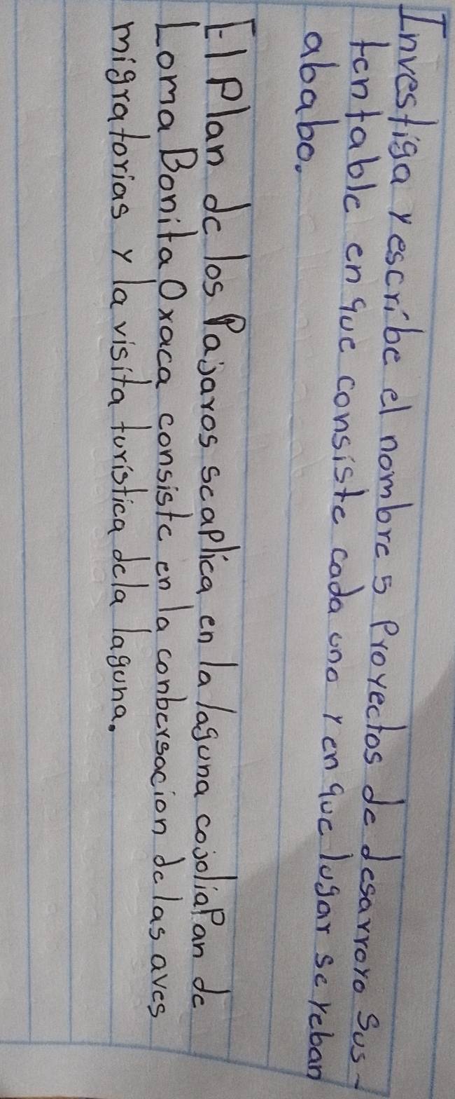 Investiga yescribe el nombre s Prorectos do desarroro Sus 
fontable en que consiste cada ono ren quc lugar sc reban 
ababo. 
EI Plan dc los Pajaros scaplica en la laguna cooolia Pan do 
Loma Bonita Oxaca consistc on la conbersacion dolas aves 
migratoriasy la visita foristica dcla lagona.