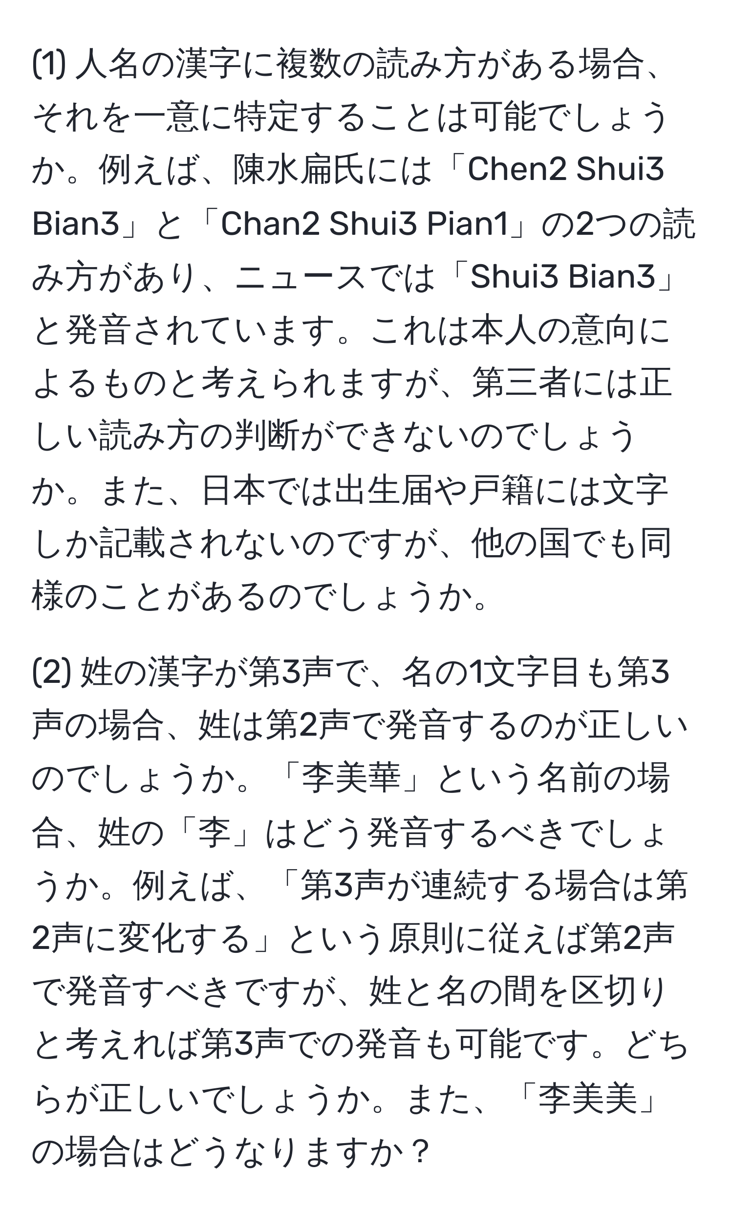 (1) 人名の漢字に複数の読み方がある場合、それを一意に特定することは可能でしょうか。例えば、陳水扁氏には「Chen2 Shui3 Bian3」と「Chan2 Shui3 Pian1」の2つの読み方があり、ニュースでは「Shui3 Bian3」と発音されています。これは本人の意向によるものと考えられますが、第三者には正しい読み方の判断ができないのでしょうか。また、日本では出生届や戸籍には文字しか記載されないのですが、他の国でも同様のことがあるのでしょうか。

(2) 姓の漢字が第3声で、名の1文字目も第3声の場合、姓は第2声で発音するのが正しいのでしょうか。「李美華」という名前の場合、姓の「李」はどう発音するべきでしょうか。例えば、「第3声が連続する場合は第2声に変化する」という原則に従えば第2声で発音すべきですが、姓と名の間を区切りと考えれば第3声での発音も可能です。どちらが正しいでしょうか。また、「李美美」の場合はどうなりますか？