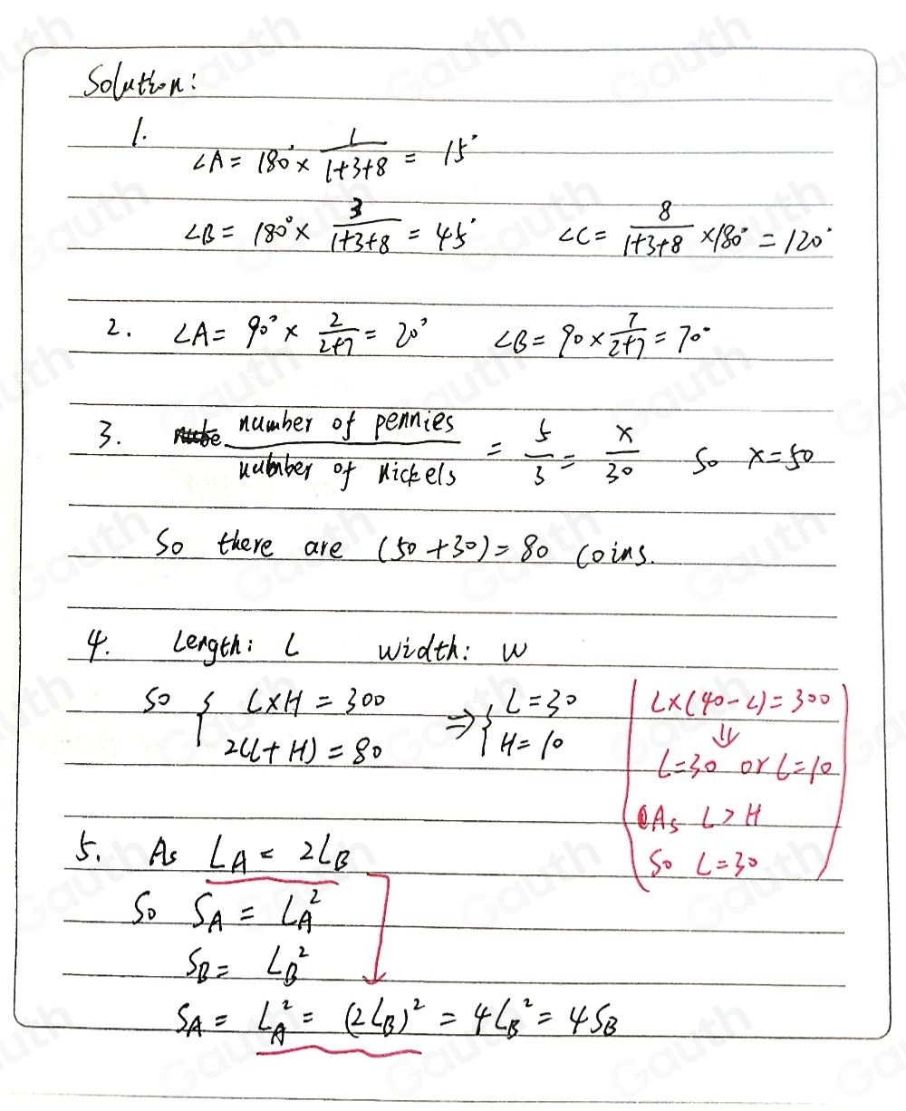 Solution: 
1. ∠ A=180°*  1/1+3+8 =15°
∠ B=180°*  3/1+3+8 =45° ∠ C= 8/1+3+8 * 180°=120°
2. ∠ A=90°*  2/2+7 =20° ∠ B=90*  7/2+7 =70°
3.
 numberofPemies/Kuicels icfels= 5/3 = x/30  So x=50
So there are (50+30)=80 coins. 
4. lLength: I width: w
sof (L* H)/2u+H)=80  Rightarrow beginarrayl L=30 H=10endarray. L* (40-L)=300
11,
L=30 or 6=10
5. A_sL_A=2L_B
beginarrayl BA_∠ >H S_0C=30endarray. 
s_0S_A=L^2_A
s_B=L^2_B
s_A=L^2_A=(2L_B)^2=4L^2_B=4S_B