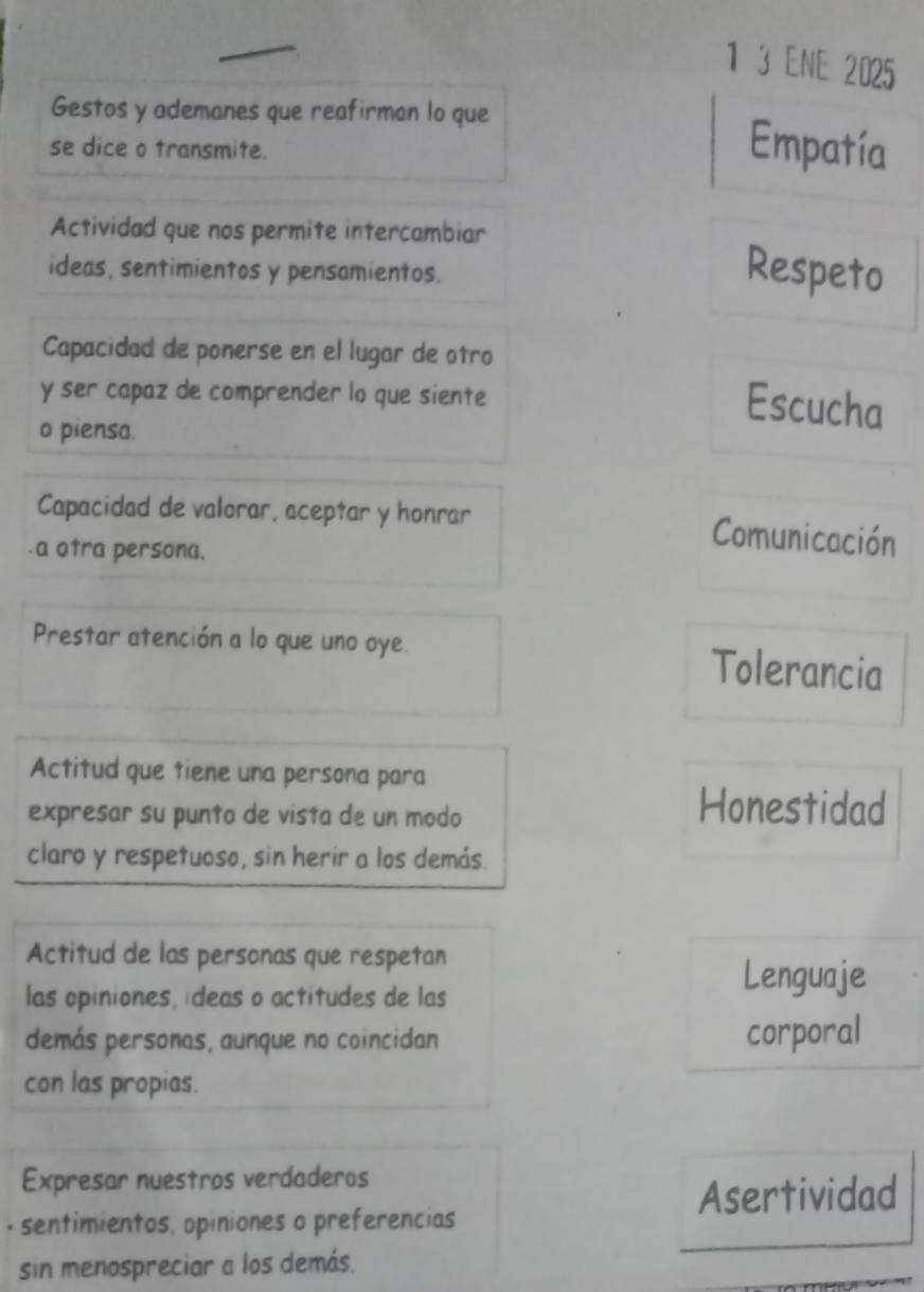 1 3 ENE 2025 
Gestos y ademanes que reafirman lo que 
se dice o transmite. Empatía 
Actividad que nos permite intercambiar 
ideas, sentimientos y pensamientos. Respeto 
Capacidad de ponerse en el lugar de otro 
y ser capaz de comprender lo que siente 
Escucha 
o piensa. 
Capacidad de valorar, aceptar y honrar Comunicación 
a otra persona. 
Prestar atención a lo que uno oye. Tolerancia 
Actitud que tiene una persona para 
expresar su punto de vista de un modo 
Honestidad 
claro y respetuoso, sin herir a los demás. 
Actitud de las personas que respetan 
las opiniones, ídeas o actitudes de las 
Lenguaje 
demás personas, aunque no coincidan corporal 
con las propias. 
Expresar nuestros verdaderos 
Asertividad 
· sentimientos, opiniones o preferencias 
sin menospreciar a los demás.