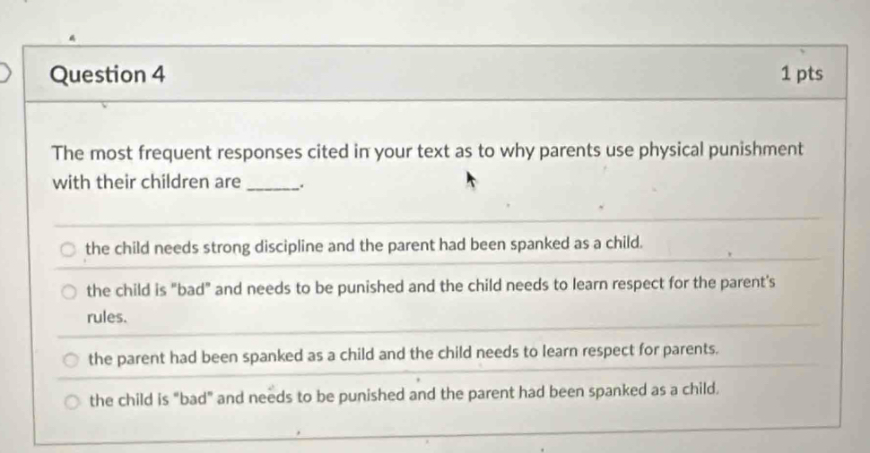 The most frequent responses cited in your text as to why parents use physical punishment
with their children are_
the child needs strong discipline and the parent had been spanked as a child.
the child is "bad" and needs to be punished and the child needs to learn respect for the parent's
rules.
the parent had been spanked as a child and the child needs to learn respect for parents.
the child is "bad" and needs to be punished and the parent had been spanked as a child.