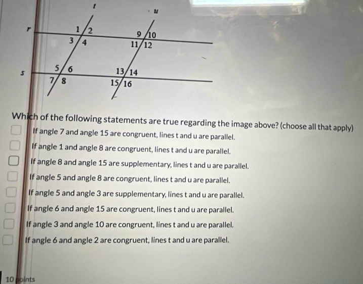 Which of the following statements are true regarding the image above? (choose all that apply)
If angle 7 and angle 15 are congruent, lines t and u are parallel.
If angle 1 and angle 8 are congruent, lines t and u are parallel.
If angle 8 and angle 15 are supplementary, lines t and u are parallel.
If angle 5 and angle 8 are congruent, lines t and u are parallel.
If angle 5 and angle 3 are supplementary, lines t and u are parallel.
If angle 6 and angle 15 are congruent, lines t and u are parallel.
If angle 3 and angle 10 are congruent, lines t and u are parallel.
If angle 6 and angle 2 are congruent, lines t and u are parallel.
10 points