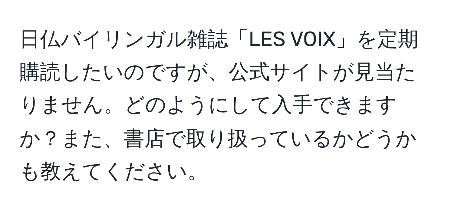 日仏バイリンガル雑誌「LES VOIX」を定期購読したいのですが、公式サイトが見当たりません。どのようにして入手できますか？また、書店で取り扱っているかどうかも教えてください。