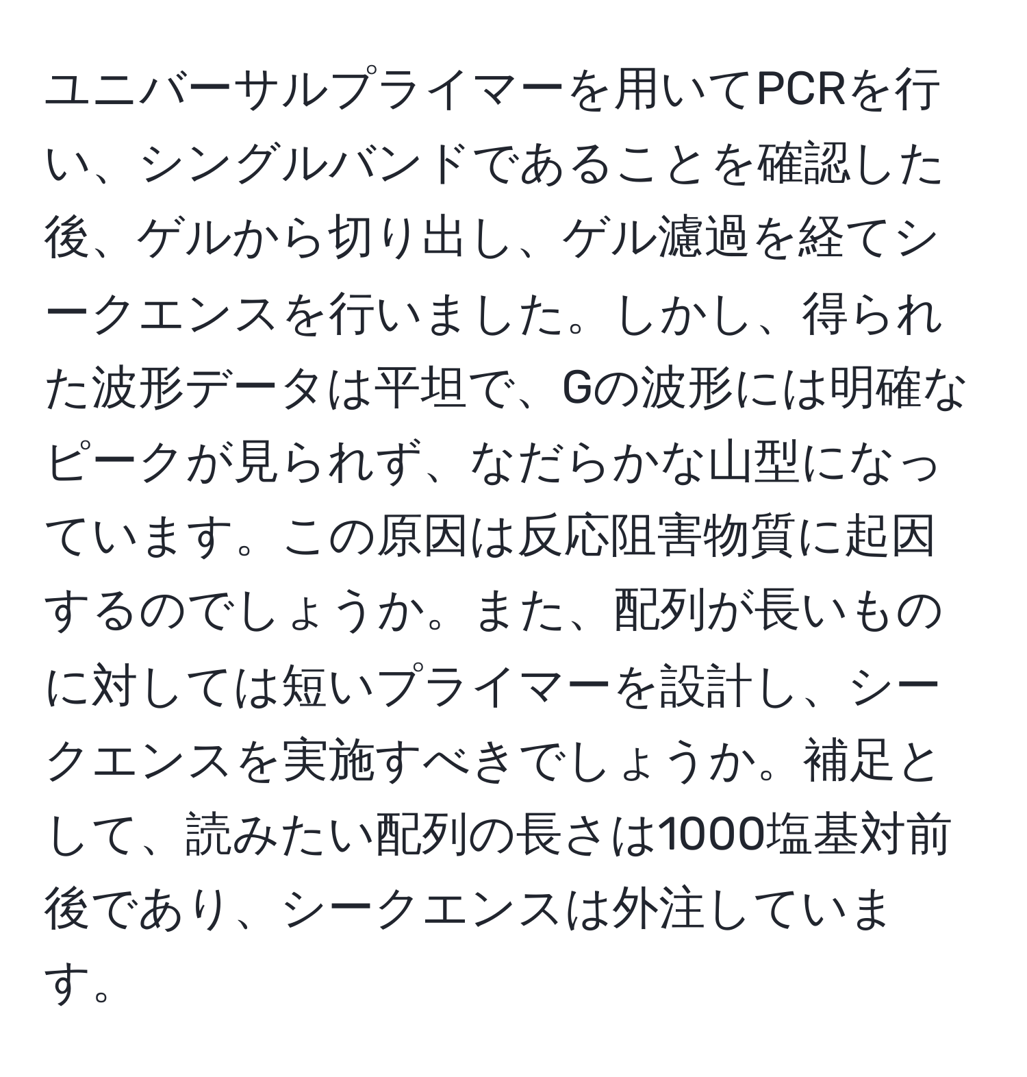 ユニバーサルプライマーを用いてPCRを行い、シングルバンドであることを確認した後、ゲルから切り出し、ゲル濾過を経てシークエンスを行いました。しかし、得られた波形データは平坦で、Gの波形には明確なピークが見られず、なだらかな山型になっています。この原因は反応阻害物質に起因するのでしょうか。また、配列が長いものに対しては短いプライマーを設計し、シークエンスを実施すべきでしょうか。補足として、読みたい配列の長さは1000塩基対前後であり、シークエンスは外注しています。