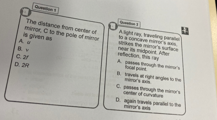 The distance from center of A light ray, traveling parallel
is given as
mirror, C to the pole of mirror strikes the mirror's surface
to a concave mirror's axis,
A. u reflection, this ray
near its midpoint. After
B. v A. passes through the mirror's
C. 2f focal point.
D. 2R
B. travels at right angles to the
mirror's axis.
C. passes through the mirror's
center of curvature
D. again travels parallel to the
mirror's axis