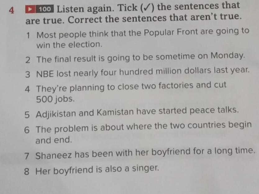 4 100 Listen again. Tick (✓) the sentences that 
are true. Correct the sentences that aren’t true. 
1 Most people think that the Popular Front are going to 
win the election. 
2 The final result is going to be sometime on Monday. 
3 NBE lost nearly four hundred million dollars last year. 
4 They're planning to close two factories and cut
500 jobs. 
5 Adjikistan and Kamistan have started peace talks. 
6 The problem is about where the two countries begin 
and end. 
7 Shaneez has been with her boyfriend for a long time. 
8 Her boyfriend is also a singer.