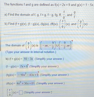 The functions f and g are defined as f(x)=2x+9 and g(x)=1-5x
a) Find the domain of f, g.f+g.f-g, fg, ff,  f/g  , and  g/f 
b) Find (f+g)(x). (f-g)(x), (fg)(x), (fi)(x), ( f/g )(x) , and ( g/f )(x)
The domain of ( g/f )(x) is (-∈fty ,- 9/2 ) 1 (- 9/2 ,∈fty )
(Type your answer in interval notation.)
b) (f+g)(x)=10-3x (Simplify your answer.)
(f-g)(x)=7x+8 (Simplify your answer.)
(fg)(x)=-10x^2-43x+9 (Simplify your answer.)
(ff)(x)=4x^2+36x+81 (Simplify your answer.)
( f/g )(x)=□ (Simplify your answer.)