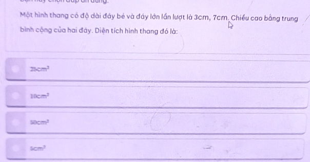 Một hình thang có độ dài đảy bé và đáy lớn lần lượt là 3cm, 7cm. Chiều cao bằng trung
bình cộng của hai đây. Diện tích hình thang đó là:
25cm^2
10cm^2
50cm^2
5cm^2