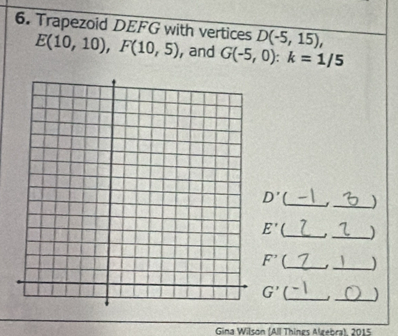 Trapezoid DEFG with vertices D(-5,15),
E(10,10), F(10,5) , and G(-5,0) : k=1/5
_
D'
_) 
_
E'
_)
F^(^,) _ _ )
G' C_ 
_) 
Gina Wilson (All Things Algebra), 2015