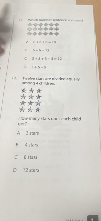 Which number sentence is shown?
A 6+6+6=18
B 6+6=12
C 3+3+3+3=12
D 3+6=9
12. Twelve stars are divided equally
among 4 children.
How many stars does each child
get?
A 3 stars
B 4 stars
C 8 stars
D 12 stars