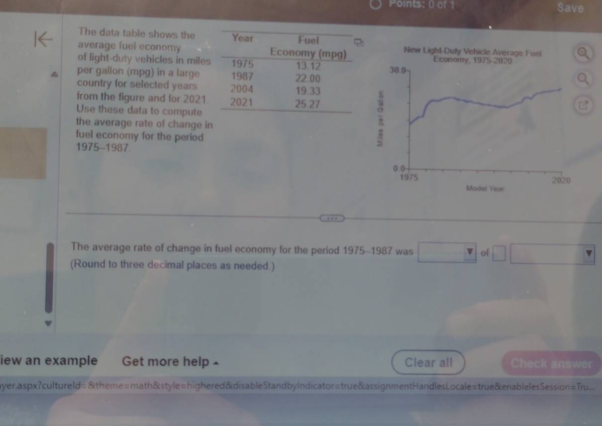 Save 
The data table shows the 
average fuel economy 
of light-duty vehicles in mile
per gallon (mpg) in a large 
country for selected years
from the figure and for 2021. 
Use these data to compute 
the average rate of change i 
fuel economy for the period 
1975-1987 
The average rate of change in fuel economy for the period 1975-1987 was of 
(Round to three decimal places as needed.) 
iew an example Get more help - Clear all Check answer 
yer.aspx?cultureld=&theme=math&style=highered&disableStandbyIndicator=true&assignmentHandlesLocale=true&enablelesSession=Tru...