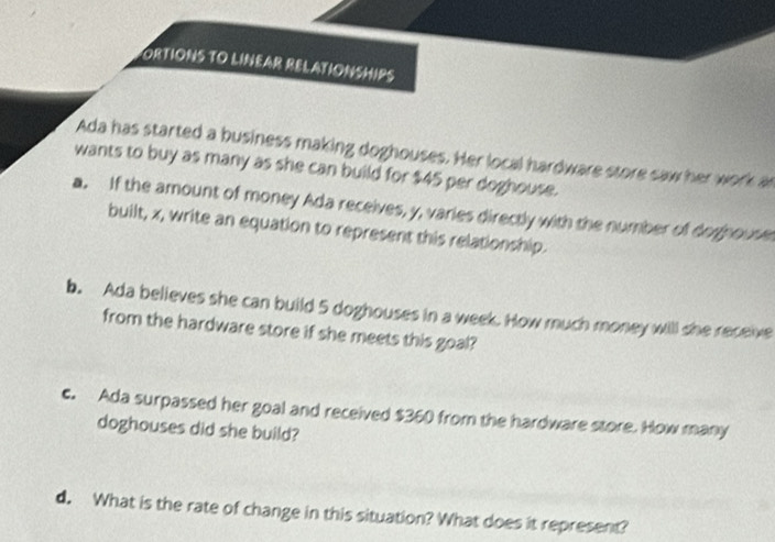 ORTIONS TO LINEAR RELATIONSHIPS 
Ada has started a business making doghouses. Her local hardware store saw her work a 
wants to buy as many as she can build for $45 per doghouse. 
a. If the amount of money Ada receives, y, varies directly with the number of doghouse 
built, x, write an equation to represent this relationship. 
b. Ada believes she can build 5 doghouses in a week. How much money will she receive 
from the hardware store if she meets this goal? 
c. Ada surpassed her goal and received $360 from the hardware store. How many 
doghouses did she build? 
d. What is the rate of change in this situation? What does it represent?