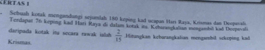 KERTAS 1 
a Sebuah kotak mengandungi sejumlah 180 keping kad ucapan Hari Raya, Krismas dan Deepavali 
Terdapat 76 keping kad Hari Raya di dalam kotak itu. Kebarangkalian mengambil kad Deepavali 
daripada kotak itu secara rawak ialah  2/15 .Hitungkan kebarangkalian mengambil sekeping kad 
Krismas.