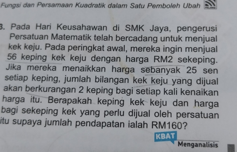 Fungsi dan Persamaan Kuadratik dalam Satu Pemboleh Ubah 
3. Pada Hari Keusahawan di SMK Jaya, pengerusi 
Persatuan Matematik telah bercadang untuk menjual 
kek keju. Pada peringkat awal, mereka ingin menjual
56 keping kek keju dengan harga RM2 sekeping. 
Jika mereka menaikkan harga sebanyak 25 sen 
setiap keping, jumlah bilangan kek keju yang dijual 
akan berkurangan 2 keping bagi setiap kali kenaikan 
harga itu. Berapakah keping kek keju dan harga 
bagi sekeping kek yang perlu dijual oleh persatuan 
itu supaya jumlah pendapatan ialah RM160? 
KBAT 
Menganalisis