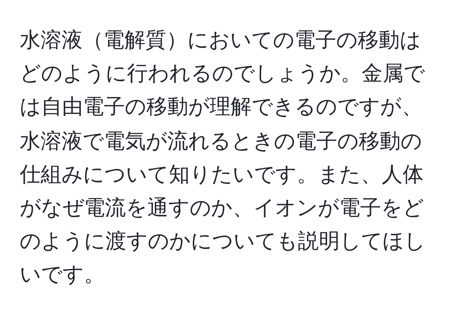 水溶液電解質においての電子の移動はどのように行われるのでしょうか。金属では自由電子の移動が理解できるのですが、水溶液で電気が流れるときの電子の移動の仕組みについて知りたいです。また、人体がなぜ電流を通すのか、イオンが電子をどのように渡すのかについても説明してほしいです。