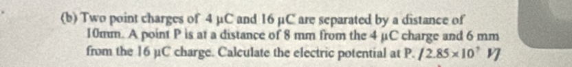 Two point charges of 4 μC and 16 µC are separated by a distance of
10mm. A point P is at a distance of 8 mm from the 4 μC charge and 6 mm
from the 16 µC charge. Calculate the electric potential at P. /2.85* 10^7VJ