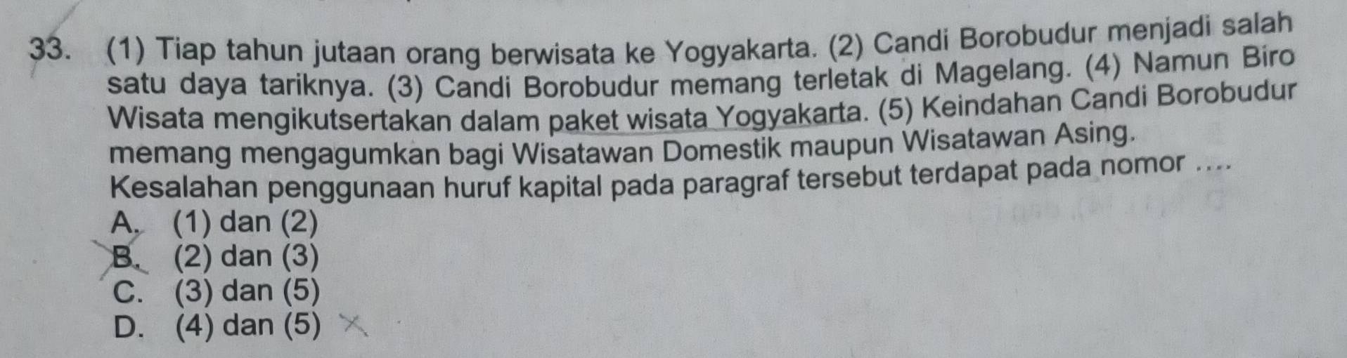 (1) Tiap tahun jutaan orang berwisata ke Yogyakarta. (2) Candi Borobudur menjadi salah
satu daya tariknya. (3) Candi Borobudur memang terletak di Magelang. (4) Namun Bíro
Wisata mengikutsertakan dalam paket wisata Yogyakarta. (5) Keindahan Candi Borobudur
memang mengagumkan bagi Wisatawan Domestik maupun Wisatawan Asing.
Kesalahan penggunaan huruf kapital pada paragraf tersebut terdapat pada nomor ....
A. (1) dan (2)
B. (2) dan (3)
C. (3) dan (5)
D. (4) dan (5)