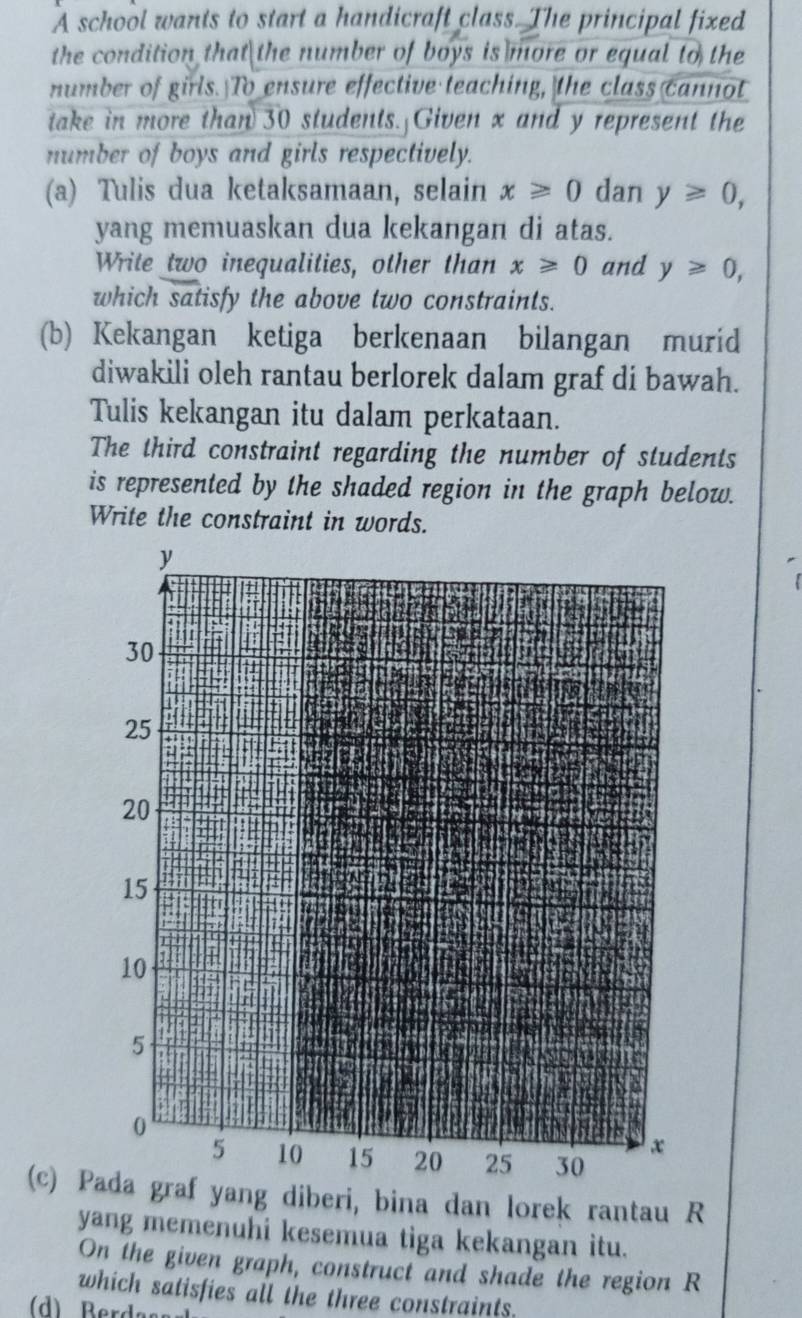 A school wants to start a handicraft class. The principal fixed 
the condition that the number of boys is more or equal to the 
number of girls. To ensure effective teaching, the class cannot 
take in more than 30 students. Given x and y represent the 
number of boys and girls respectively. 
(a) Tulis dua ketaksamaan, selain x≥slant 0 dan y≥ 0, 
yang memuaskan dua kekangan di atas. 
Write two inequalities, other than x≥slant 0 and y≥ 0, 
which satisfy the above two constraints. 
(b) Kekangan ketiga berkenaan bilangan murid 
diwakili oleh rantau berlorek dalam graf di bawah. 
Tulis kekangan itu dalam perkataan. 
The third constraint regarding the number of students 
is represented by the shaded region in the graph below. 
Write the constraint in words. 
(c) Pada graf yang diberi, bina dan lorek rantau R
yang memenuhi kesemua tiga kekangan itu. 
On the given graph, construct and shade the region R
which satisfies all the three constraints. 
(d) Berda