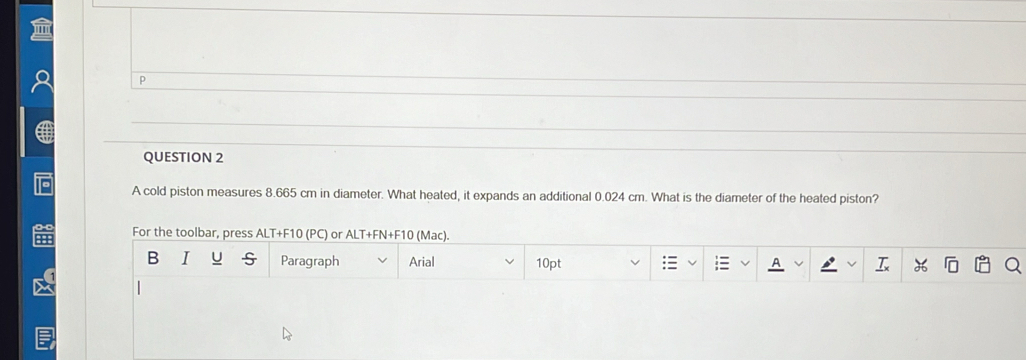 A cold piston measures 8.665 cm in diameter. What heated, it expands an additional 0.024 cm. What is the diameter of the heated piston? 
For the toolbar, press ALT+F10 (PC) or ALT+FN+F10 (Mac). 
B I Paragraph Arial 10pt