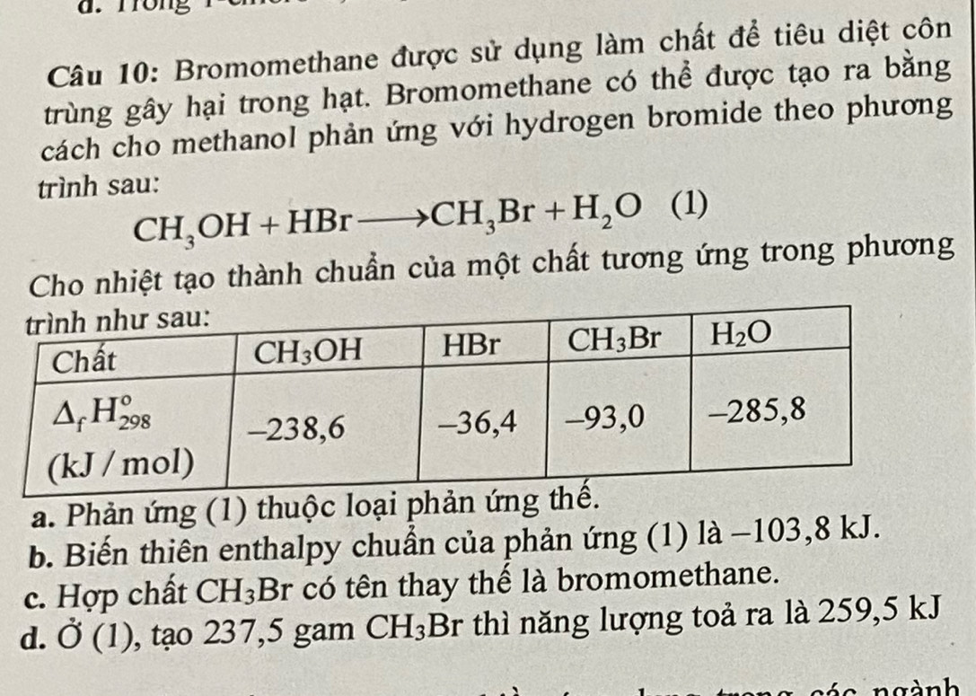 Trong
Câu 10: Bromomethane được sử dụng làm chất để tiêu diệt côn
trùng gây hại trong hạt. Bromomethane có thể được tạo ra bằng
cách cho methanol phản ứng với hydrogen bromide theo phương
trình sau:
CH_3OH+HBrto CH_3Br+H_2O (1)
Cho nhiệt tạo thành chuẩn của một chất tương ứng trong phương
a. Phản ứng (1) thuộc loại phản ứng thế.
b. Biến thiên enthalpy chuẩn của phản ứng (1) là −103,8 kJ.
c. Hợp chất CH_3 Br có tên thay thế là bromomethane.
d. dot O(1) , tạo 237,5 gam CH_3Br thì năng lượng toả ra là 259,5 kJ
ngành