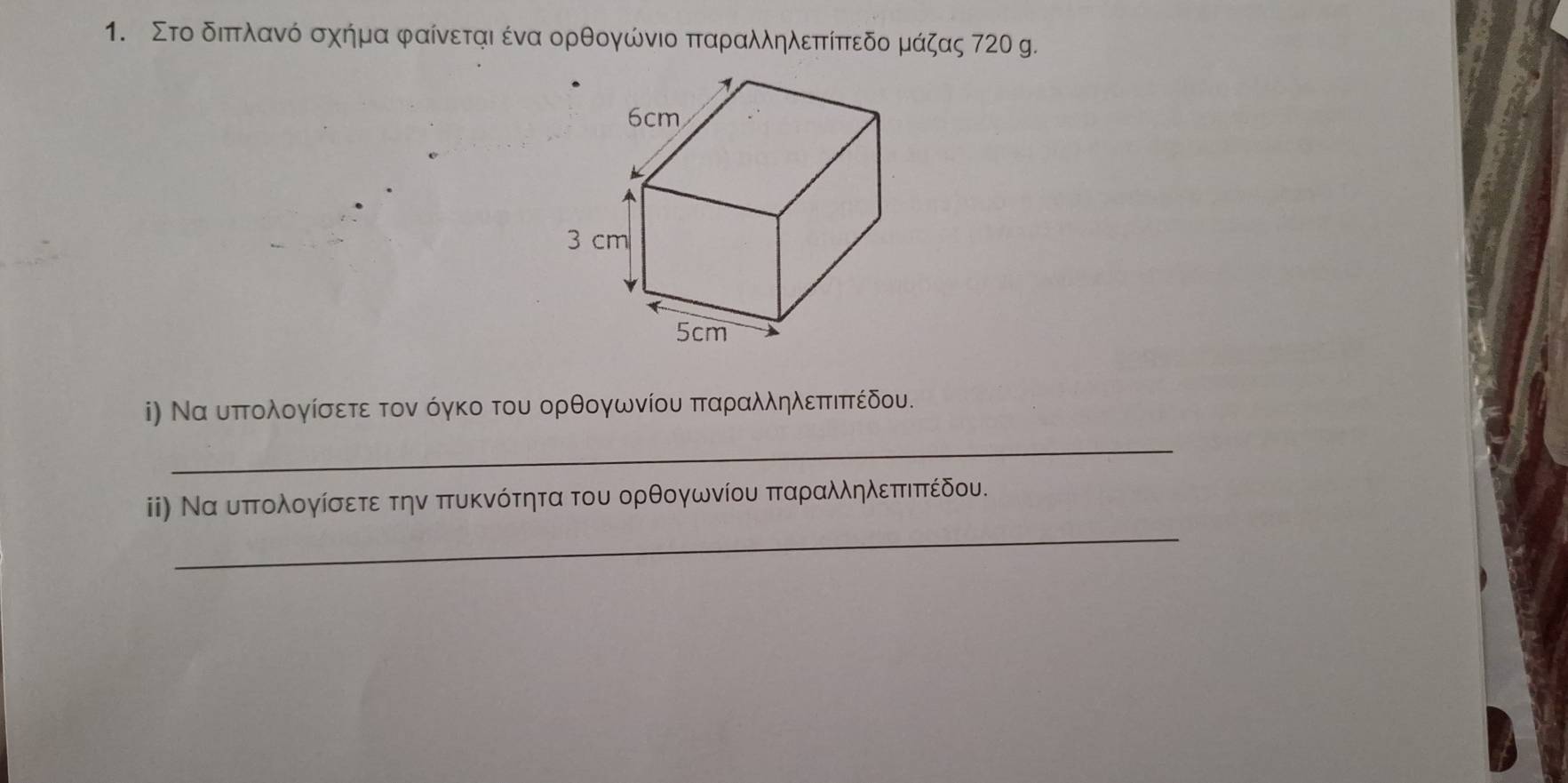 Στο διπτλανό σχήμα φαίνεται ένα ορθογώνιο παραλληλεπτίπεδο μάζας 720 g. 
i) Να υπτολογίσετε τον όγκο του ορθογωνίου πταραλληλεπτιπτέδου. 
_ 
_ 
ii) Να υπτολογίσετε την πυκνότητα του ορθογωνίου πταραλληλεπτιπτέδου.