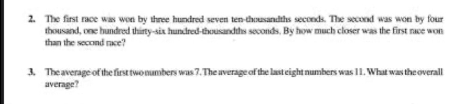 The first race was won by three hundred seven ten-thousandths seconds. The second was won by four 
thousand, one hundred thirty-six hundred-thousandths seconds. By how much closer was the first race won 
than the second race? 
3. The average of the first two numbers was 7. The average of the last eight numbers was 11. What was the overall 
average?