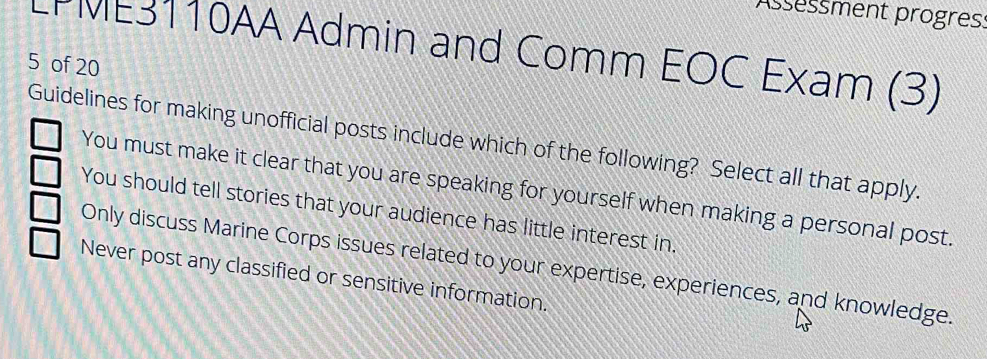 Assessment progress
LPME3110AA Admin and Comm EOC Exam (3)
5 of 20
Guidelines for making unofficial posts include which of the following? Select all that apply.
You must make it clear that you are speaking for yourself when making a personal post.
You should tell stories that your audience has little interest in.
Only discuss Marine Corps issues related to your expertise, experiences, and knowledge.
Never post any classified or sensitive information.