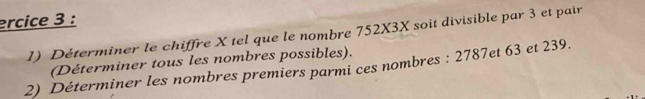 ercice 3 : 
1) Déterminer le chiffre X tel que le nombre 752X3X soit divisible par 3 et pair 
(Déterminer tous les nombres possibles). 
2) Déterminer les nombres premiers parmi ces nombres : 2787et 63 et 239.