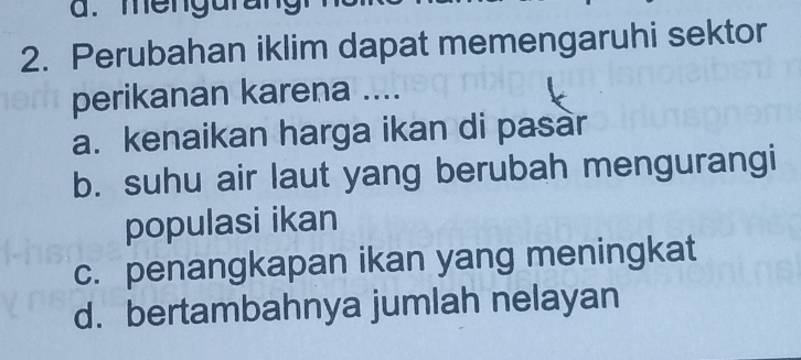 mengurang
2. Perubahan iklim dapat memengaruhi sektor
perikanan karena ....
a. kenaikan harga ikan di pasàr
b. suhu air laut yang berubah mengurangi
populasi ikan
c. penangkapan ikan yang meningkat
d. bertambahnya jumlah nelayan