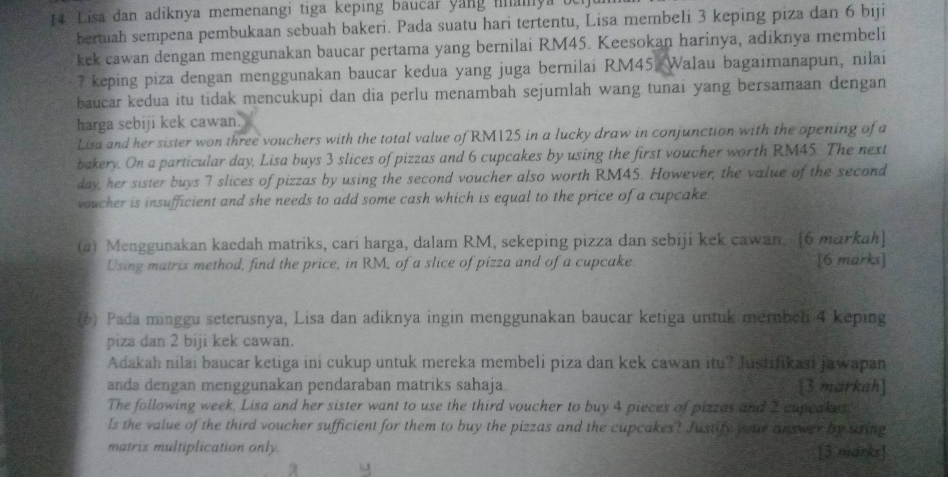 Lisa dan adiknya memenangi tiga keping baucar yang manya i
bertuah sempena pembukaan sebuah bakeri. Pada suatu hari tertentu, Lisa membeli 3 keping piza dan 6 biji
kek cawan dengan menggunakan baucar pertama yang bernilai RM45. Keesokan harinya, adiknya membeli
7 keping piza dengan menggunakan baucar kedua yang juga bernilai RM45. Walau bagaimanapun, nilai
baucar kedua itu tidak mencukupi dan dia perlu menambah sejumlah wang tunai yang bersamaan dengan
harga sebiji kek cawan.
Lisa and her sister won three vouchers with the total value of RM125 in a lucky draw in conjunction with the opening of a
bakery. On a particular day, Lisa buys 3 slices of pizzas and 6 cupcakes by using the first voucher worth RM45. The next
day, her sister buys 7 slices of pizzas by using the second voucher also worth RM45. However, the value of the second
voucher is insufficient and she needs to add some cash which is equal to the price of a cupcake .
(a) Menggunakan kaedah matriks, cari harga, dalam RM, sekeping pizza dan sebiji kek cawan. [6 markah]
Using matrix method, find the price, in RM, of a slice of pizza and of a cupcake. [6 marks]
(6) Pada minggu seterusnya, Lisa dan adiknya ingin menggunakan baucar ketiga untuk membel 4 keping
piza dan 2 biji kek cawan.
Adakah nilai baucar ketiga ini cukup untuk mereka membeli piza dan kek cawan itu? Justifikasi jawapan
anda dengan menggunakan pendaraban matriks sahaja. [3 markah]
The following week, Lisa and her sister want to use the third voucher to buy 4 pieces of pizsas and 2 cupeakes
Is the value of the third voucher sufficient for them to buy the pizzas and the cupcakes? Justify your answer by using
matrix multiplication only.
[3 marks]