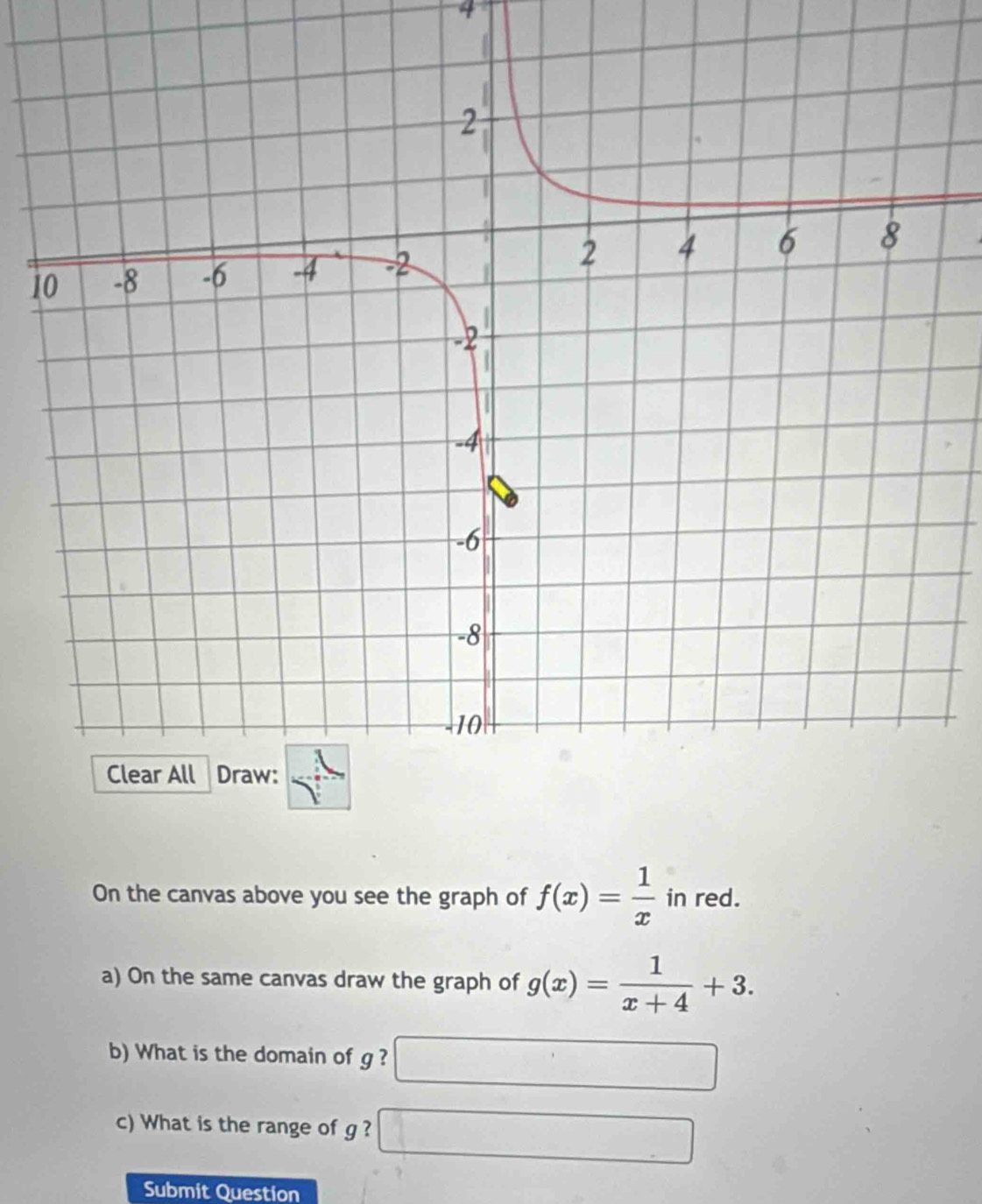 4 
1 
On the canvas above you see the graph of f(x)= 1/x  in red. 
a) On the same canvas draw the graph of g(x)= 1/x+4 +3. 
b) What is the domain of g ?
 1/2 
c) What is the range of g ?
()^1/2
Submit Question