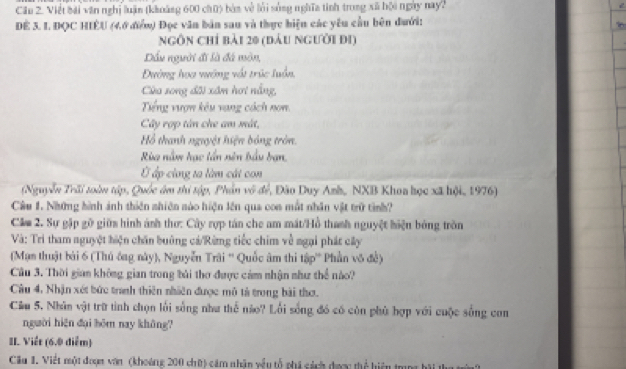 Cầu 2. Việt bái văn nghị luận (khoàng 600 chữ) bàn về lới sống nghĩa tinh trong xã bội ngày nay?
ĐE 3. I. ĐQC HIÊU (4,6 điểm) Đọc văn bản sau và thực hiện các yêu cầu bên đưới:
ngôn chỉ bải 20 (đầu người đi)
Dầu người đi là đá mòn,
Đường hoa vướng vật trúc luồn,
Cửu song đãi xâm hơi nắng,
Tếng vượn kêu vang cách nom
Cây rợp tân che am mát,
Hồ thanh nguyệt hiện bóng tròn.
Rùa nằm hạc tần nin bầu ban,
Ở ấp cùng ta làm cát con
(Nguyễn Trãi toàn tập, Quốc âm thi tập, Phần vô để, Đào Duy Anh,, NXB Khoa học xã hội, 1976)
Câu 1. Những hình ảnh thiên nhiên nào hiện lên qua con mắt nhân vật trữ tình?
Câm 2. Sự gặp gỡ giữa hình ánh thơ: Cây rợp tán che am mất/Hồ thanh nguyệt hiện bóng trồn
Và: Trì tham nguyệt hiện chăn bưởng cá/Rừng tiếc chim về ngại phát cây
(Mạm thuật bài 6 (Thủ ông này), Nguyễn Trãi '' Quốc âm thi tập'' Phần vô đề)
Câu 3. Thời gian không gian trong bài thơ được cảm nhận như thể nào?
Câu 4, Nhận xét bức tranh thiên nhiên được mô tả trong bài thơ.
Cầu 5. Nhân vật trữ tình chọn lối sống như thể não? Lối sống đó có còn phù hợp với cuộc sống con
người hiện dại hōm nay khāng?
II. Viết (6.0 diểm)
Cầu 1. Viết một đoạm văn (khoảng 200 chữ) cảm nhận vều tổ phi cách được thể hiện t