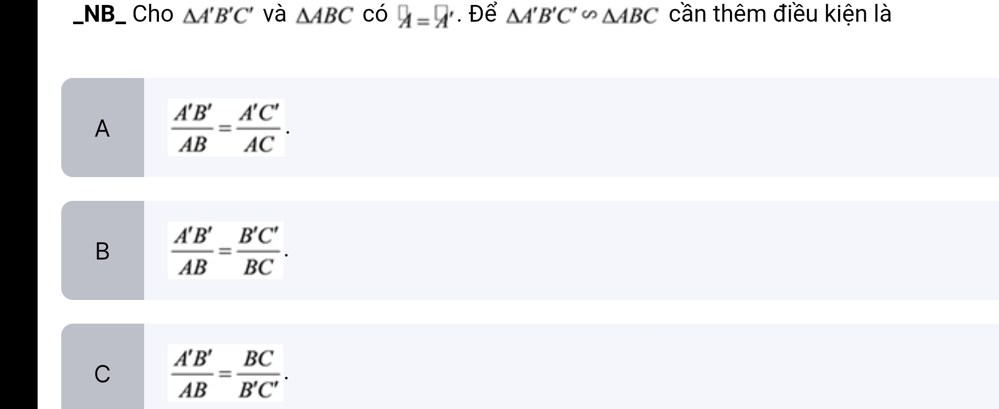 NB_ Cho △ A'B'C' và △ ABC có A=9' Để △ A'B'C'∽ △ ABC cần thêm điều kiện là
A
 A'B'/AB = A'C'/AC .
B
 A'B'/AB = B'C'/BC .
C
 A'B'/AB = BC/B'C' .